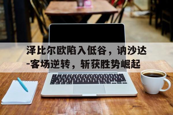 开云体育在线-关于泽比尔欧陷入低谷，讷沙达-客场逆转，斩获胜势崛起的信息